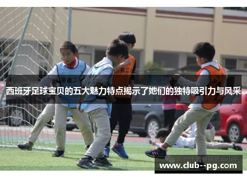 西班牙足球宝贝的五大魅力特点揭示了她们的独特吸引力与风采