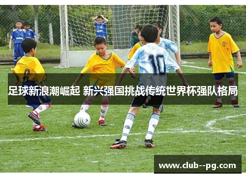 足球新浪潮崛起 新兴强国挑战传统世界杯强队格局