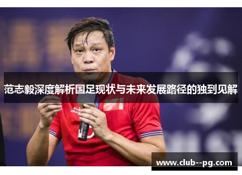 范志毅深度解析国足现状与未来发展路径的独到见解