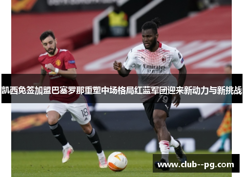 凯西免签加盟巴塞罗那重塑中场格局红蓝军团迎来新动力与新挑战