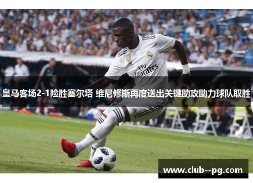 皇马客场2-1险胜塞尔塔 维尼修斯再度送出关键助攻助力球队取胜 皇马客场2-1险胜塞尔塔 维尼修斯再度送出关键助攻助力球队取胜