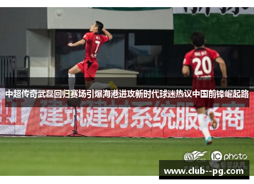 中超传奇武磊回归赛场引爆海港进攻新时代球迷热议中国前锋崛起路 中超传奇武磊回归赛场引爆海港进攻新时代球迷热议中国前锋崛起路