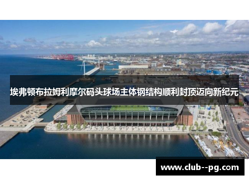埃弗顿布拉姆利摩尔码头球场主体钢结构顺利封顶迈向新纪元 埃弗顿布拉姆利摩尔码头球场主体钢结构顺利封顶迈向新纪元