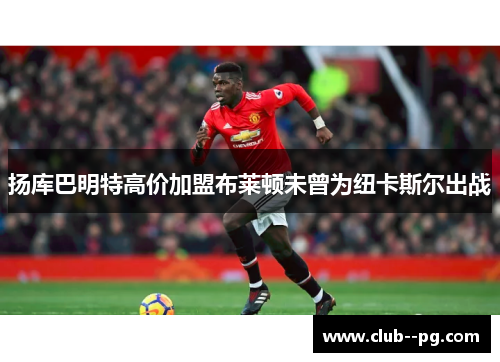 扬库巴明特高价加盟布莱顿未曾为纽卡斯尔出战 扬库巴明特高价加盟布莱顿未曾为纽卡斯尔出战