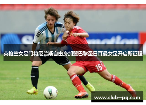 英格兰女足门将厄普斯自由身加盟巴黎圣日耳曼女足开启新征程 英格兰女足门将厄普斯自由身加盟巴黎圣日耳曼女足开启新征程